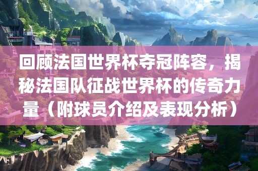 回顾法国世界杯夺冠阵容，揭秘法国队征战世界杯的传奇力量（附球员介绍及表现分析）