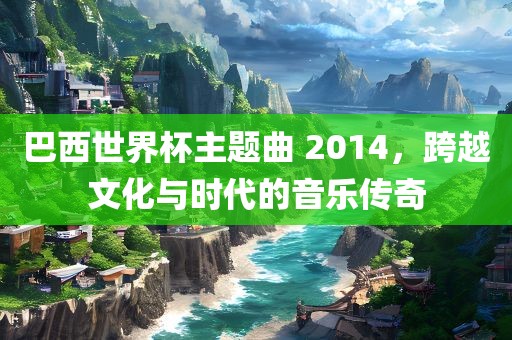 巴西世界杯主题曲 2014，跨越文化与时代的音乐传奇