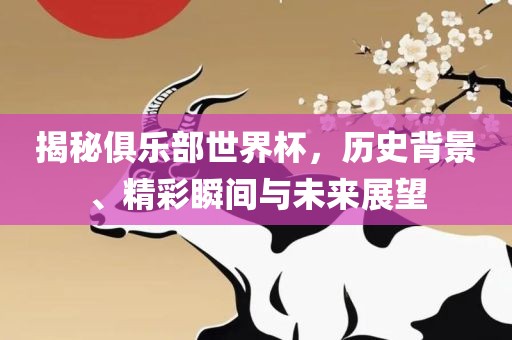 揭秘俱乐部世界杯，历史背景、精彩瞬间与未来展望