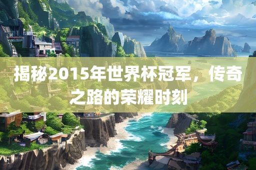 揭秘2015年世界杯冠军，传奇之路的荣耀时刻