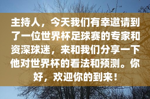 主持人，今天我们有幸邀请到了一位世界杯足球赛的专家和广西贺州市华昌新材料有限公司资深球迷，来和我们分享一下他对世界杯的看法和预测。你好，欢迎你的到来！