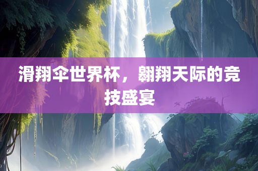 滑翔伞世界杯，翱翔天际的竞技盛宴