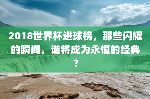 2018世界杯进球榜，那些闪耀的瞬间，谁将成为永恒的经典？