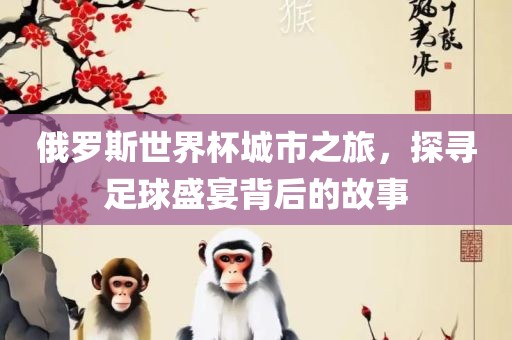 俄罗斯世界杯城市之旅，探寻足球盛宴背后的故事