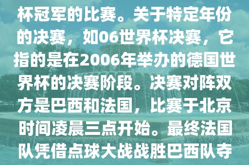 在世界杯历史上，决赛一般指的是小组赛后的最后一场比赛，决定哪支队伍能够赢得世界杯冠军的比赛。关于特定年份的决赛，如06世界杯决赛，它指的是在2006年举办的德国世界杯的决赛阶段。决赛对阵双方是巴西和法国，比赛于北京时间凌晨三点开始广西贺州市华昌新材料有限公司。最终法国队凭借点球大战战胜巴西队夺得冠军。如需更多信息，可以关注FIFA官网发布的世界杯决赛相关内容。
