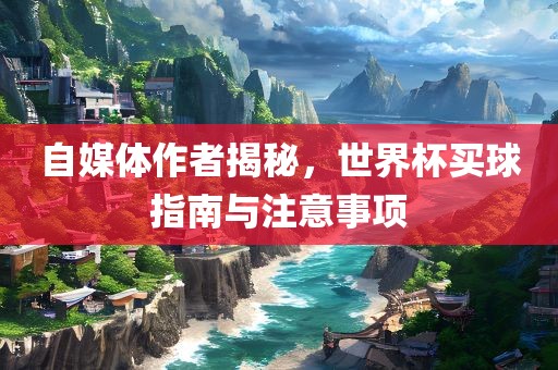 自媒体作者揭秘，世界杯买球指南与注意事项
