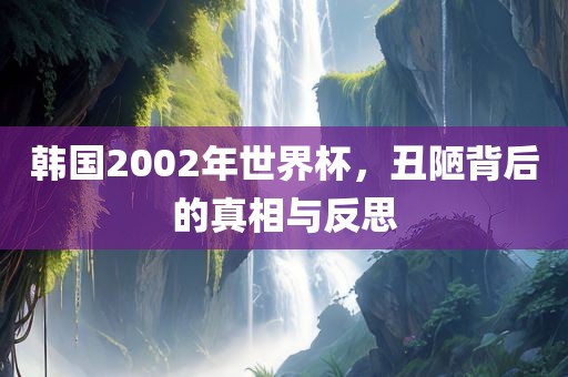 韩国2002年世界杯，丑陋背后的真相与反思