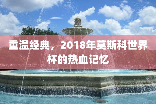 重温经典，2018年莫斯科世界杯的热血记忆