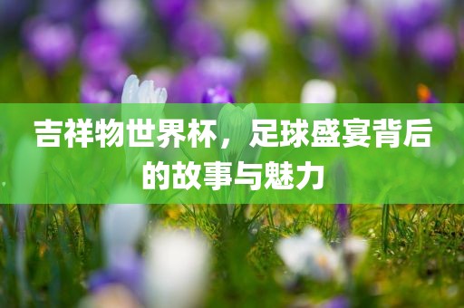 吉祥物世界杯，足球盛宴背后的故事与魅力