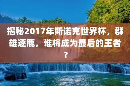 揭秘2017年斯诺克世界杯，群雄逐鹿，谁将成为最后的王者？