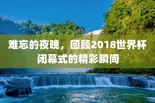 难忘的夜晚，回顾2018世界杯闭幕式的精彩瞬间