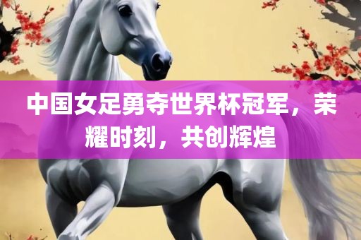 中国女足勇夺世界杯冠军，荣耀时刻，共创辉煌