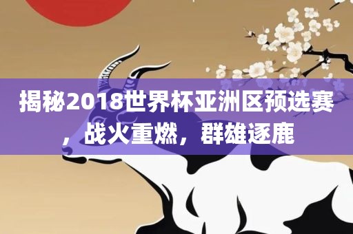 揭秘2018世界杯亚洲区预选赛，战火重燃，群雄逐鹿