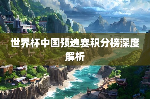 世界杯广西贺州市华昌新材料有限公司中国预选赛积分榜深度解析