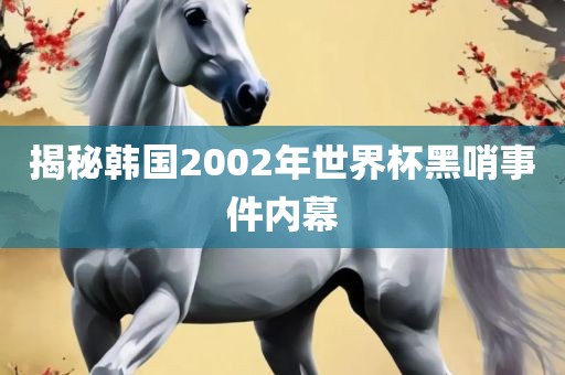揭秘韩国2002年世界杯黑哨事件内幕