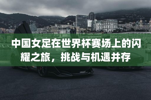 中国女足在世界杯赛场上的闪耀之旅，挑战与机遇并存