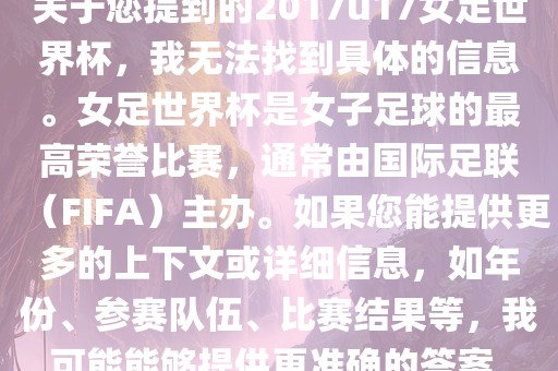 关于您提到的2017u17女足世界杯，我无法找到具体的信息。女足世界杯是女子足球的最高荣誉比赛，通常由国际足联（FIFA）主办。如果您能提供更多的上下文或详细信息，如年份、参赛队伍、比赛结果等，我可能能够提供更准确的答案。