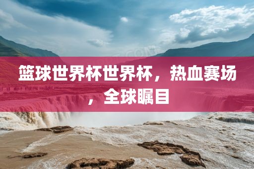 篮球世界杯世界杯，热血赛场，全球瞩目