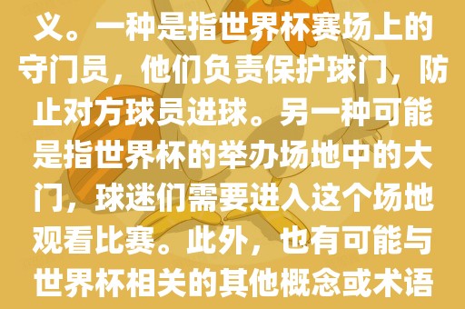 关于世界杯门，可能有多种含义。一种是指世界杯赛场上的守门员，他们负责保护球门，防止对方球员进球。另一种可能是指世界杯的举办场地中的大门，球迷们需要进入这个场地观看比赛。此外，也有可能与世界杯相关的其他概念或术语。