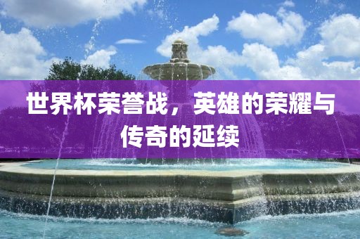 世界杯荣誉战，英雄的荣耀与传奇的延续