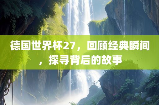 德国世界杯27，回顾经典瞬间，探寻背后的故事