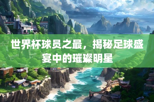 世界杯球员之最，揭秘足球盛宴中的璀璨明星