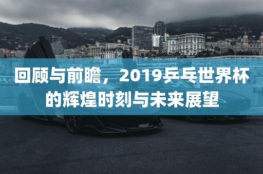 回顾与前瞻，2019乒乓世界杯的辉煌时刻与未来展望