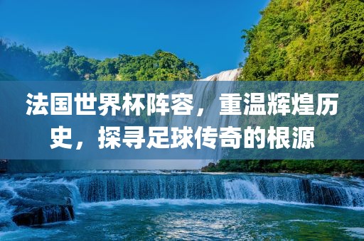 法国世界杯阵容，重温辉煌历史，探寻足球传奇的根源广西贺州市华昌新材料有限公司