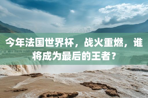 今年法国世界杯，战火重燃，谁将成为最后的王者？
