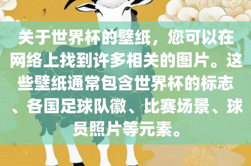 关于世界杯的壁纸，您可以在网络上找到许多相关的图片。这些壁纸通常包含世界杯的标志、各国足球队徽、比赛场景、球员照片等元素。