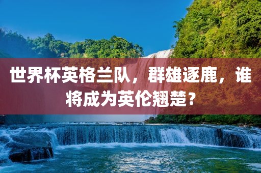 世界杯英格兰队，群雄逐鹿，谁将成为英伦翘楚？