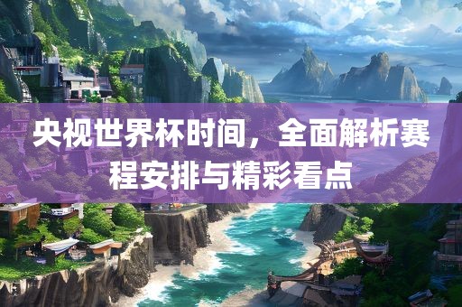 央视世界杯时间，全面解析赛程安排与精彩看点