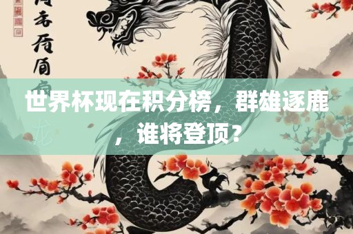 世界杯现在积分榜，群雄逐鹿，谁将登顶？
