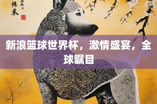 新浪篮球世界杯，激情盛宴，全球瞩目