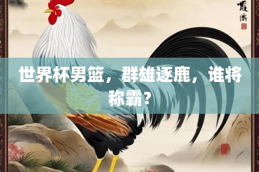 世界杯男篮，群雄逐鹿，谁将称霸？