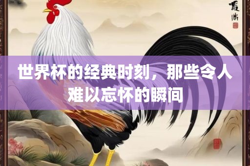 世界杯的经典时刻，那些令人难以忘怀的瞬间